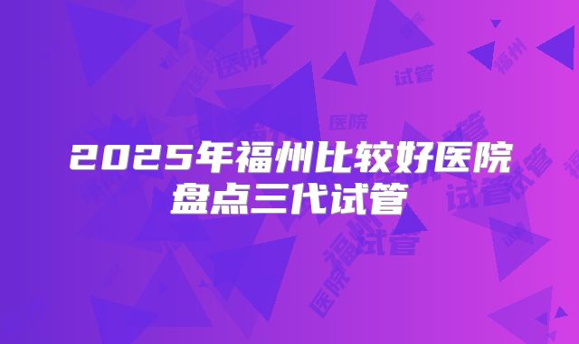 2025年福州比较好医院盘点三代试管