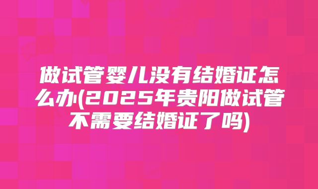 做试管婴儿没有结婚证怎么办(2025年贵阳做试管不需要结婚证了吗)