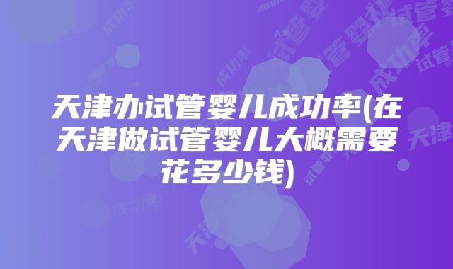 天津办试管婴儿成功率(在天津做试管婴儿大概需要花多少钱)