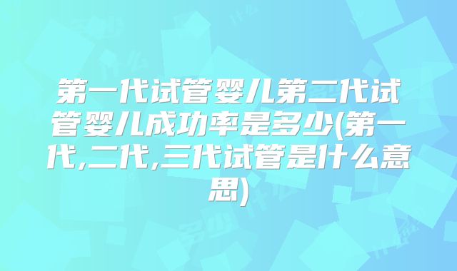 第一代试管婴儿第二代试管婴儿成功率是多少(第一代,二代,三代试管是什么意思)