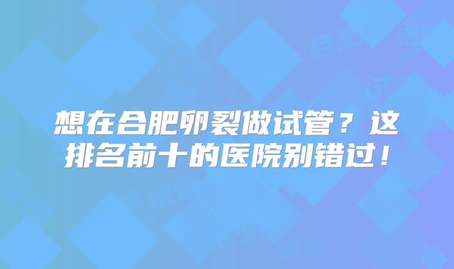 想在合肥卵裂做试管?这排名前十的医院别错过!