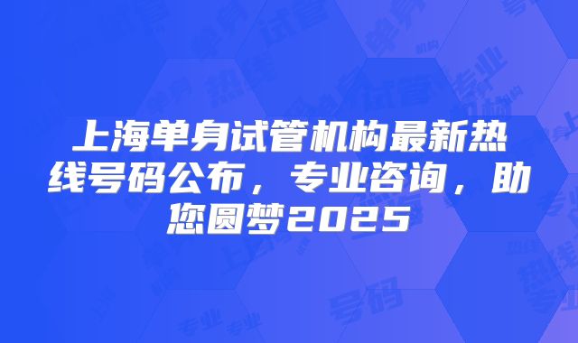 上海单身试管机构最新热线号码公布,专业咨询,助您圆梦2025