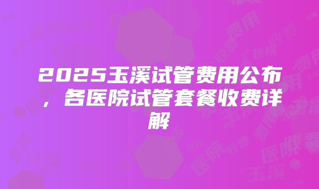 2025玉溪试管费用公布,各医院试管套餐收费详解