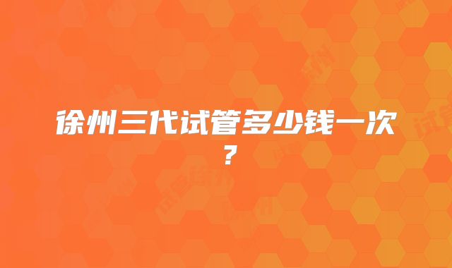 徐州三代试管多少钱一次?