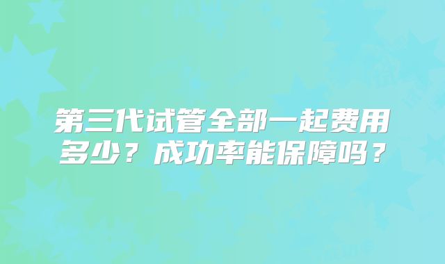 第三代试管全部一起费用多少？成功率能保障吗？