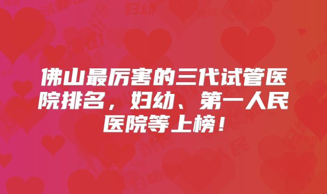 佛山最厉害的三代试管医院排名,妇幼、第一人民医院等上榜!