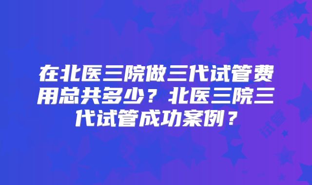 在北医三院做三代试管费用总共多少?北医三院三代试管成功案例?