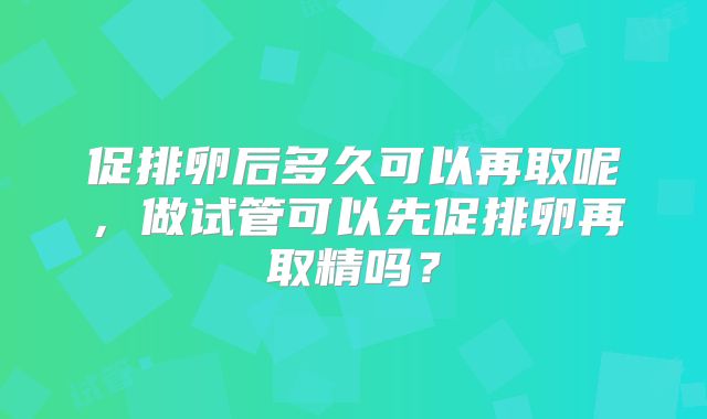 促排卵后多久可以再取呢,做试管可以先促排卵再取精吗?
