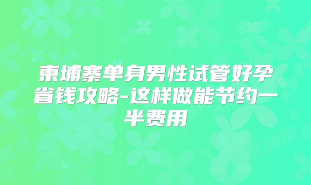柬埔寨单身男性试管好孕省钱攻略-这样做能节约一半费用