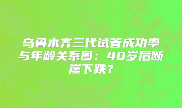 乌鲁木齐三代试管成功率与年龄关系图:40岁后断崖下跌?
