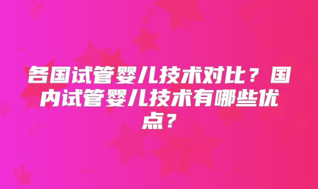 各国试管婴儿技术对比？国内试管婴儿技术有哪些优点？