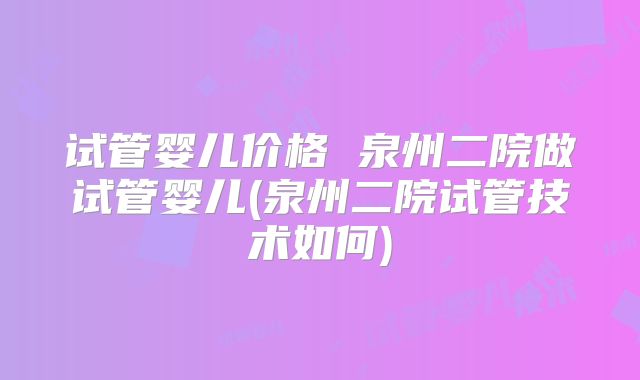 试管婴儿价格 泉州二院做试管婴儿(泉州二院试管技术如何)