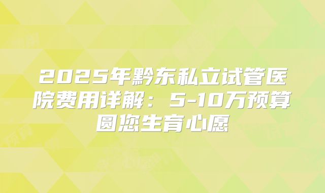 2025年黔东私立试管医院费用详解：5-10万预算圆您生育心愿