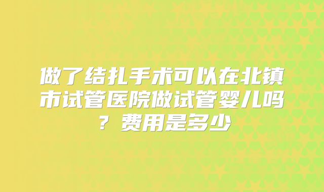 做了结扎手术可以在北镇市试管医院做试管婴儿吗?费用是多少