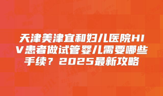 天津美津宜和妇儿医院HIV患者做试管婴儿需要哪些手续?2025最新攻略