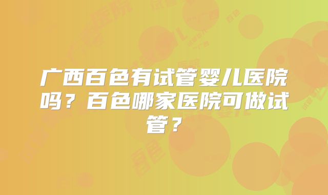 广西百色有试管婴儿医院吗?百色哪家医院可做试管?