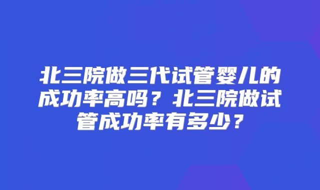 北三院做三代试管婴儿的成功率高吗？北三院做试管成功率有多少？
