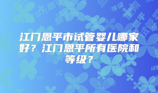 江门恩平市试管婴儿哪家好?江门恩平所有医院和等级?