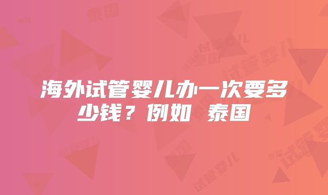 海外试管婴儿办一次要多少钱?例如 泰国