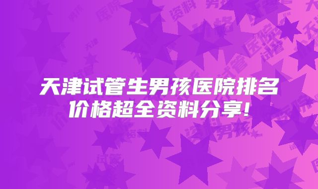 天津试管生男孩医院排名价格超全资料分享!