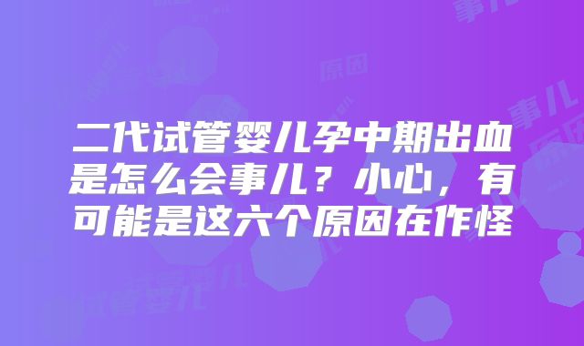 二代试管婴儿孕中期出血是怎么会事儿?小心,有可能是这六个原因在作怪