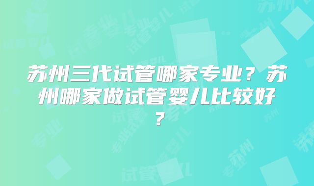 苏州三代试管哪家专业?苏州哪家做试管婴儿比较好?
