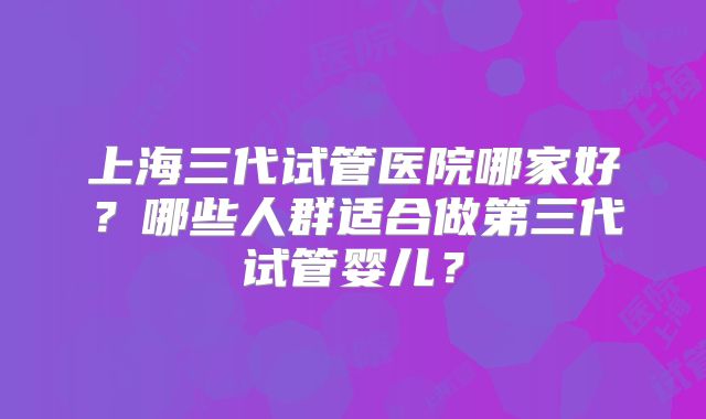 上海三代试管医院哪家好?哪些人群适合做第三代试管婴儿?