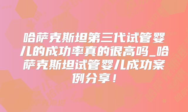 哈萨克斯坦第三代试管婴儿的成功率真的很高吗_哈萨克斯坦试管婴儿成功案例分享!