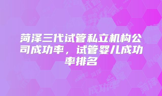 菏泽三代试管私立机构公司成功率,试管婴儿成功率排名