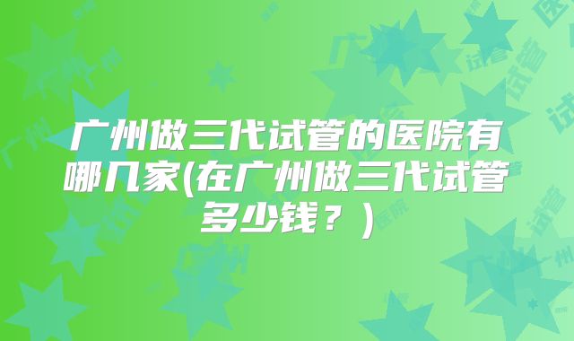 广州做三代试管的医院有哪几家(在广州做三代试管多少钱？)
