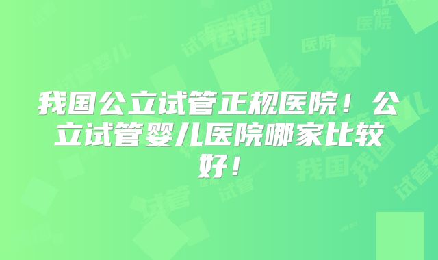 我国公立试管正规医院！公立试管婴儿医院哪家比较好！