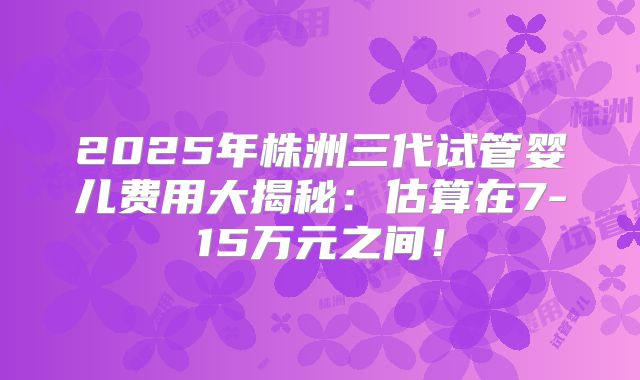 2025年株洲三代试管婴儿费用大揭秘：估算在7-15万元之间！