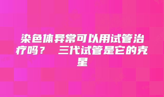 染色体异常可以用试管治疗吗? 三代试管是它的克星