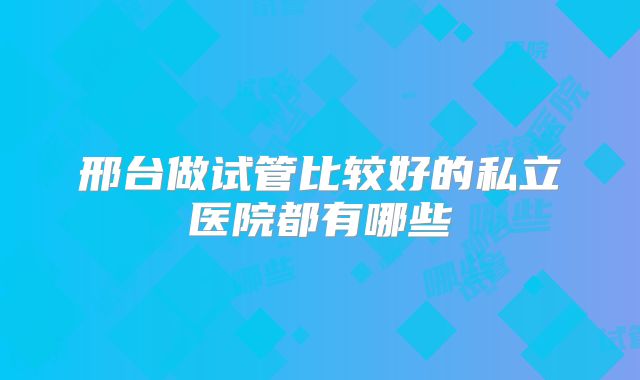 邢台做试管比较好的私立医院都有哪些