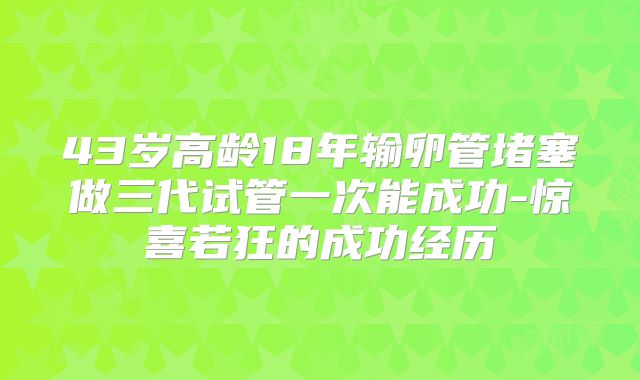 43岁高龄18年输卵管堵塞做三代试管一次能成功-惊喜若狂的成功经历