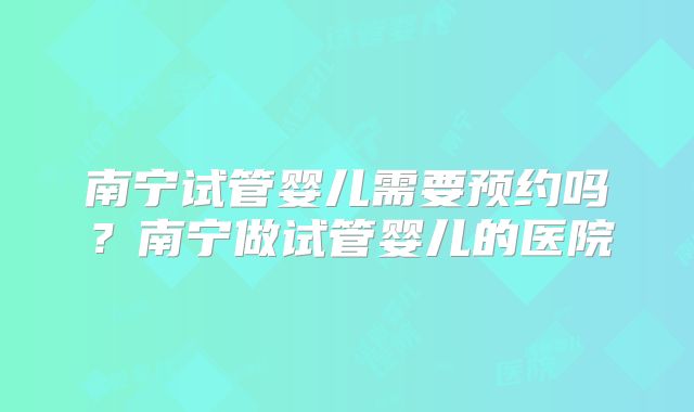 南宁试管婴儿需要预约吗？南宁做试管婴儿的医院