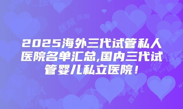 2025海外三代试管私人医院名单汇总,国内三代试管婴儿私立医院！
