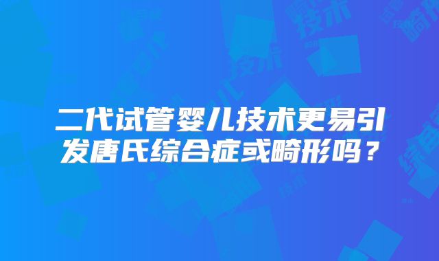 二代试管婴儿技术更易引发唐氏综合症或畸形吗?