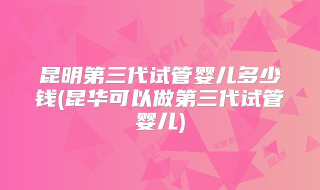昆明第三代试管婴儿多少钱(昆华可以做第三代试管婴儿)