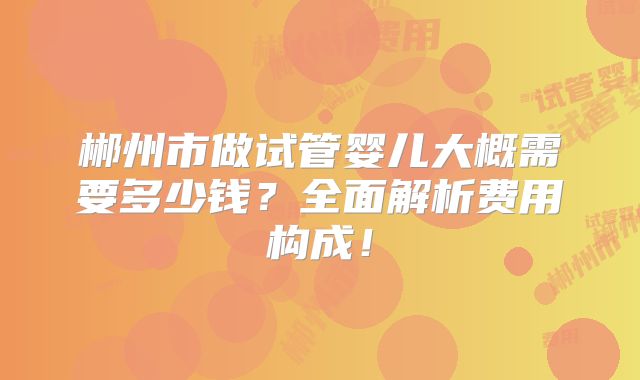 郴州市做试管婴儿大概需要多少钱？全面解析费用构成！