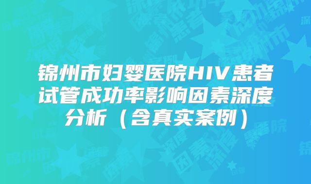锦州市妇婴医院HIV患者试管成功率影响因素深度分析(含真实案例)