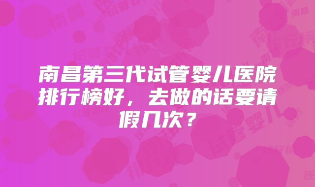 南昌第三代试管婴儿医院排行榜好，去做的话要请假几次？