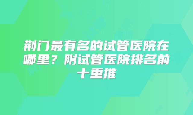 荆门最有名的试管医院在哪里？附试管医院排名前十重推