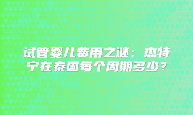 试管婴儿费用之谜：杰特宁在泰国每个周期多少？