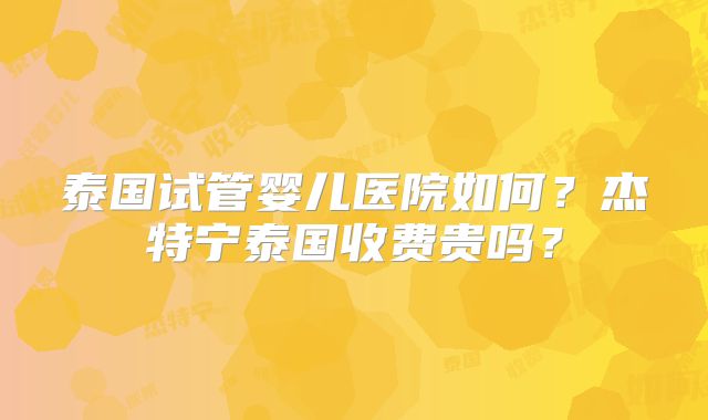 泰国试管婴儿医院如何?杰特宁泰国收费贵吗?