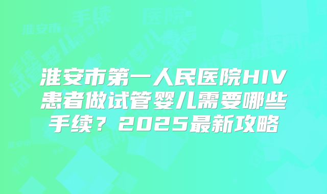 淮安市第一人民医院HIV患者做试管婴儿需要哪些手续？2025最新攻略