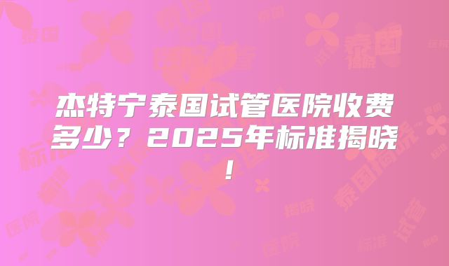杰特宁泰国试管医院收费多少?2025年标准揭晓!