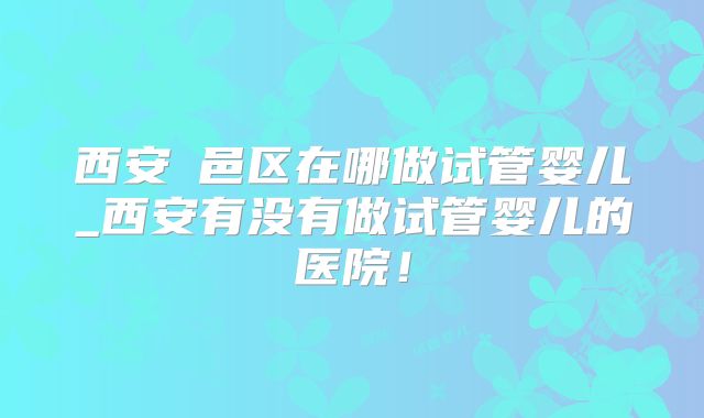 西安鄠邑区在哪做试管婴儿_西安有没有做试管婴儿的医院!