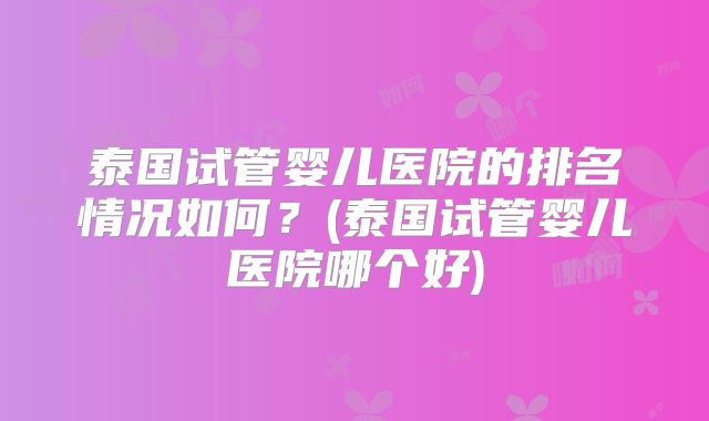 泰国试管婴儿医院的排名情况如何?(泰国试管婴儿医院哪个好)