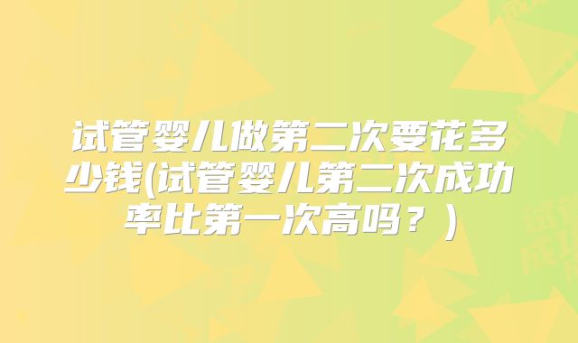 试管婴儿做第二次要花多少钱(试管婴儿第二次成功率比第一次高吗?)